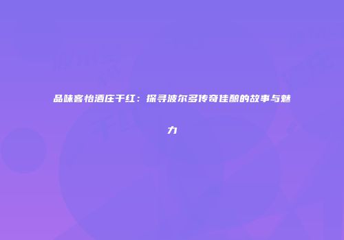 品味客怡酒庄干红：探寻波尔多传奇佳酿的故事与魅力