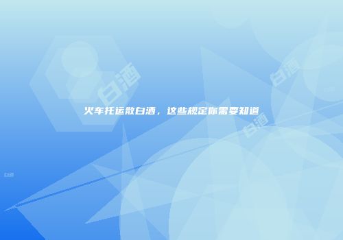 火车托运散白酒，这些规定你需要知道