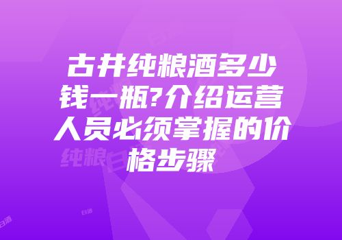 古井纯粮酒多少钱一瓶?介绍运营人员必须掌握的价格步骤