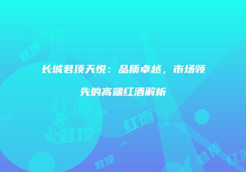 长城君顶天悦：品质卓越，市场领先的高端红酒解析