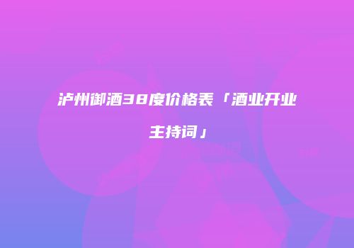 泸州御酒38度价格表「酒业开业主持词」
