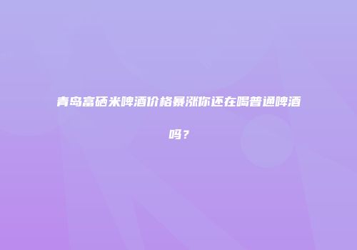 青岛富硒米啤酒价格暴涨你还在喝普通啤酒吗？