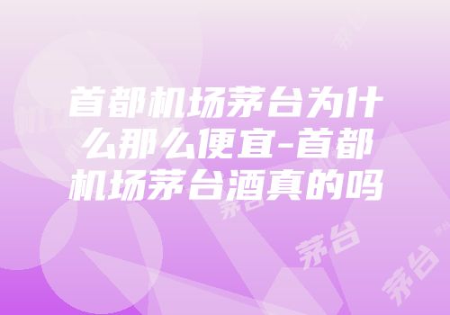 首都机场茅台为什么那么便宜-首都机场茅台酒真的吗