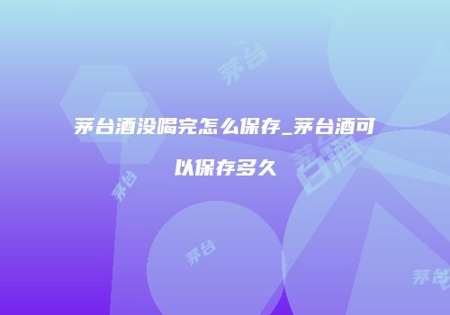 茅台酒没喝完怎么保存_茅台酒可以保存多久