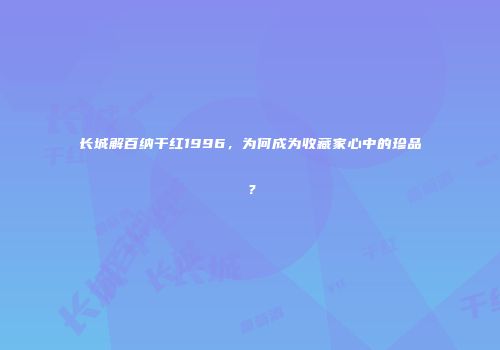长城解百纳干红1996，为何成为收藏家心中的珍品？