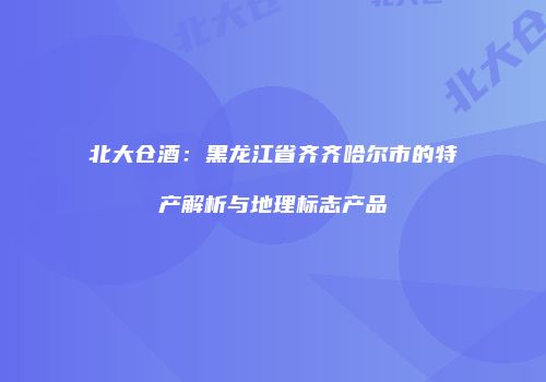 北大仓酒：黑龙江省齐齐哈尔市的特产解析与地理标志产品
