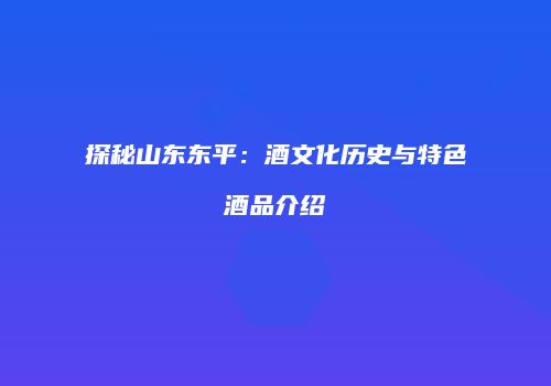探秘山东东平：酒文化历史与特色酒品介绍