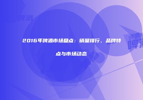 2016年啤酒市场盘点：销量排行、品牌特点与市场动态