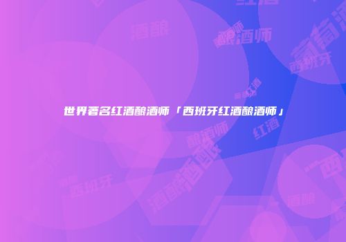 世界著名红酒酿酒师「西班牙红酒酿酒师」