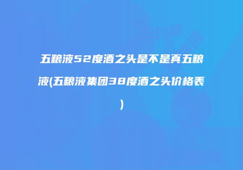 五粮液52度酒之头是不是真五粮液(五粮液集团38度酒之头价格表)