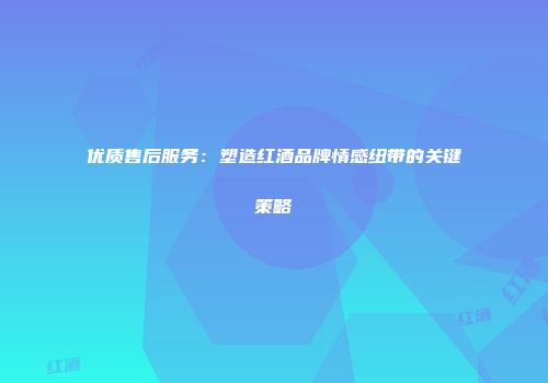 优质售后服务：塑造红酒品牌情感纽带的关键策略