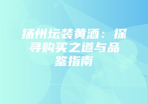 扬州坛装黄酒：探寻购买之道与品鉴指南