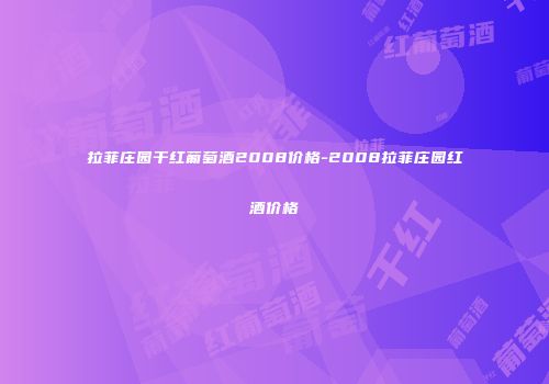 拉菲庄园干红葡萄酒2008价格-2008拉菲庄园红酒价格