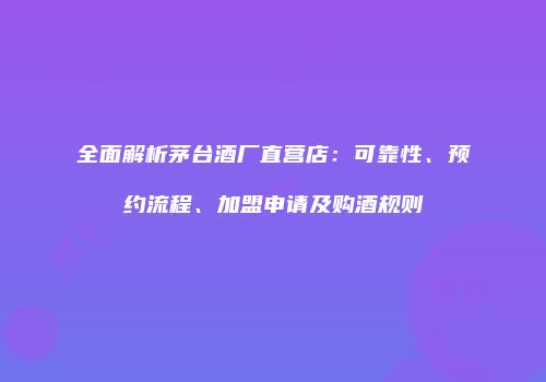 全面解析茅台酒厂直营店：可靠性、预约流程、加盟申请及购酒规则