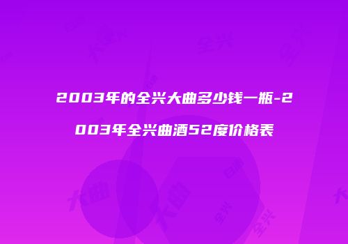 2003年的全兴大曲多少钱一瓶-2003年全兴曲酒52度价格表
