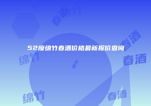 52度绵竹春酒价格最新报价查询