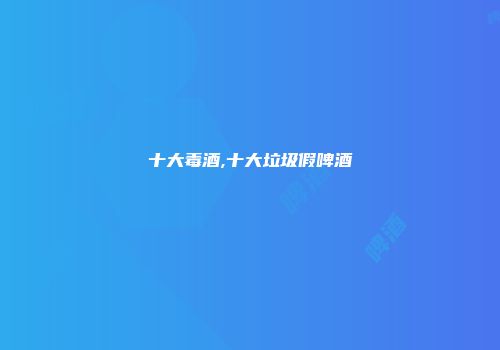 十大毒酒,十大垃圾假啤酒