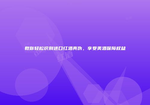 教你轻松识别进口红酒真伪，享受美酒保障权益