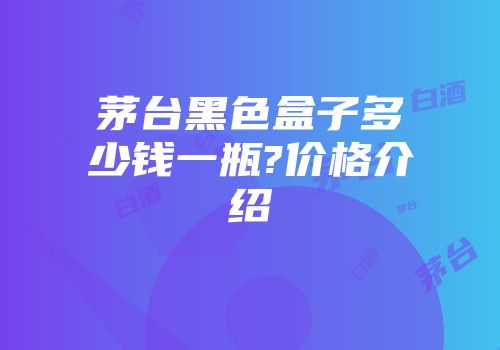 茅台黑色盒子多少钱一瓶?价格介绍