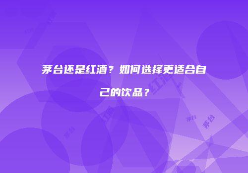茅台还是红酒？如何选择更适合自己的饮品？