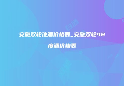 安徽双轮池酒价格表_安徽双轮42度酒价格表