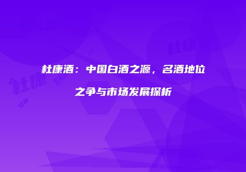 杜康酒：中国白酒之源，名酒地位之争与市场发展探析