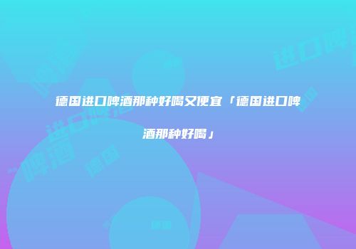德国进口啤酒那种好喝又便宜「德国进口啤酒那种好喝」