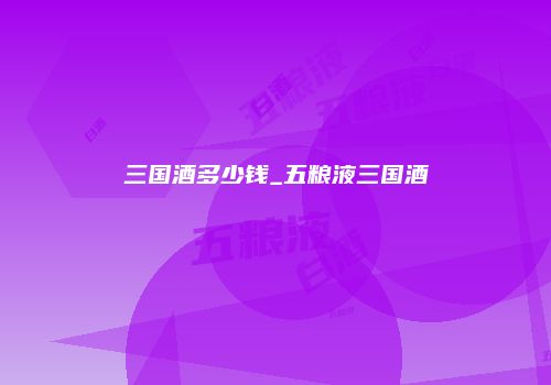 三国酒多少钱_五粮液三国酒