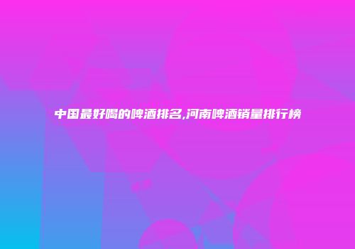 中国最好喝的啤酒排名,河南啤酒销量排行榜