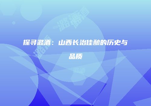 探寻潞酒：山西长治佳酿的历史与品质