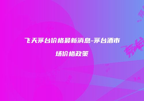 飞天茅台价格最新消息-茅台酒市场价格政策