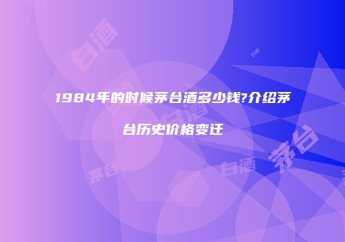 1984年的时候茅台酒多少钱?介绍茅台历史价格变迁