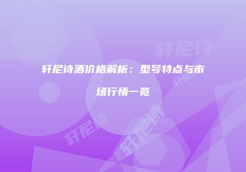 轩尼诗酒价格解析：型号特点与市场行情一览