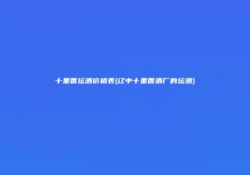 十里香坛酒价格表(辽中十里香酒厂的坛酒)
