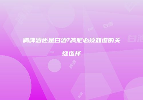 喝啤酒还是白酒?减肥必须知道的关键选择