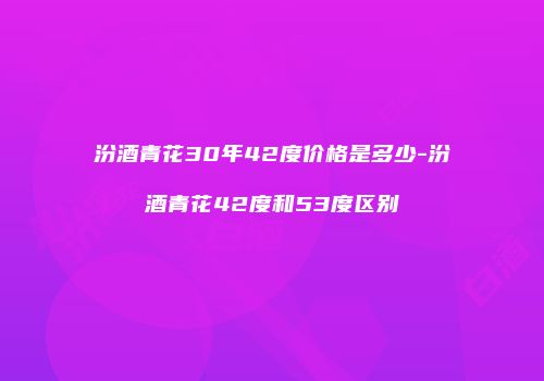 汾酒青花30年42度价格是多少-汾酒青花42度和53度区别