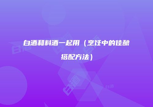 白酒和料酒一起用（烹饪中的佳酿搭配方法）