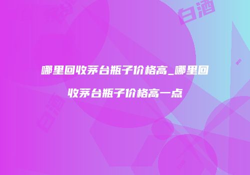 哪里回收茅台瓶子价格高_哪里回收茅台瓶子价格高一点