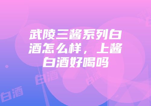 武陵三酱系列白酒怎么样，上酱白酒好喝吗