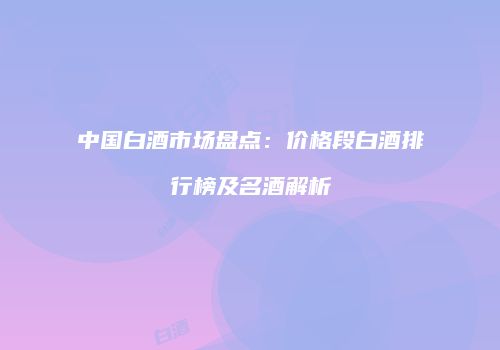 中国白酒市场盘点：价格段白酒排行榜及名酒解析