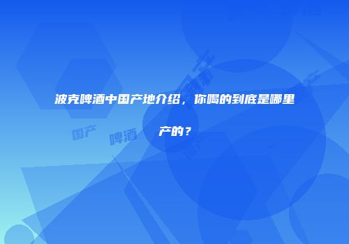 波克啤酒中国产地介绍，你喝的到底是哪里产的？