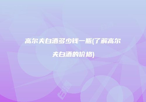 高尔夫白酒多少钱一瓶(了解高尔夫白酒的价格)