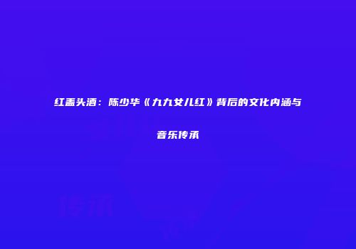 红盖头酒：陈少华《九九女儿红》背后的文化内涵与音乐传承