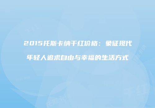 2015托斯卡纳干红价格：象征现代年轻人追求自由与幸福的生活方式
