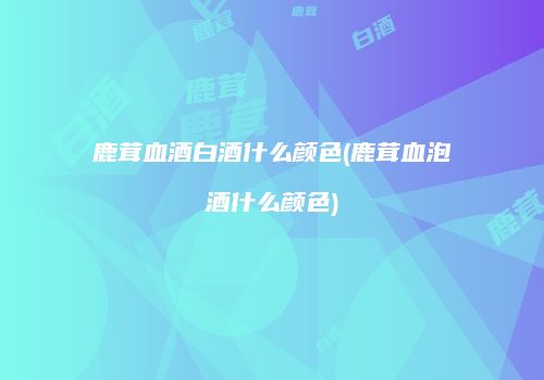 鹿茸血酒白酒什么颜色(鹿茸血泡酒什么颜色)