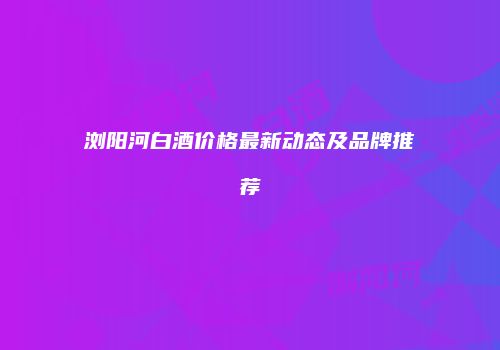浏阳河白酒价格最新动态及品牌推荐
