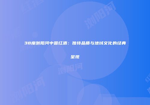 38度浏阳河中国红酒：独特品质与地域文化的经典呈现