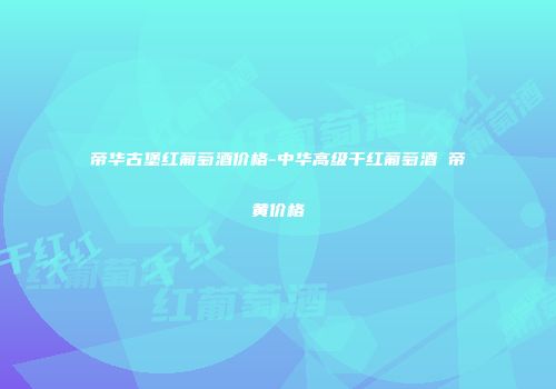 帝华古堡红葡萄酒价格-中华高级干红葡萄酒 帝黄价格
