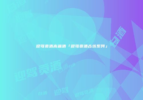 迎驾贡酒高端酒「迎驾贡酒古坊系列」