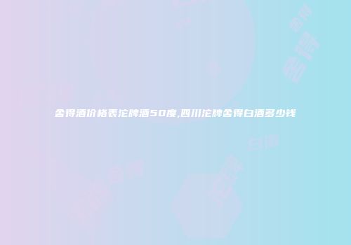 舍得酒价格表沱牌酒50度,四川沱牌舍得白酒多少钱